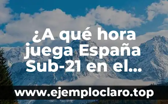 ¿A qué hora juega España Sub-21 en el partido de hoy?