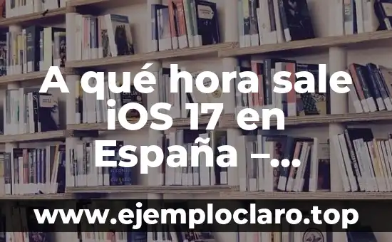 A qué hora sale iOS 17 en España – Noticias y Lanzamiento Oficial