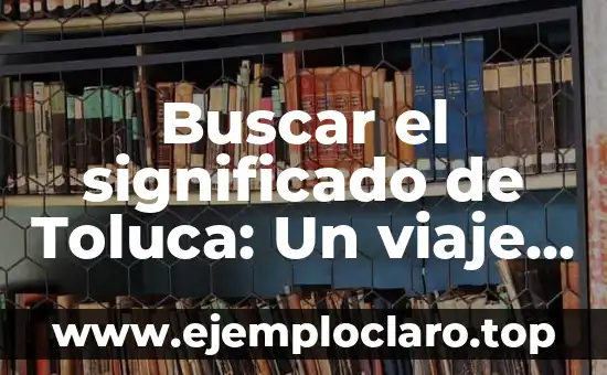 Buscar el significado de Toluca: Un viaje por su historia y cultura