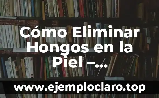 Cómo Eliminar Hongos en la Piel – Tratamiento y Prevención