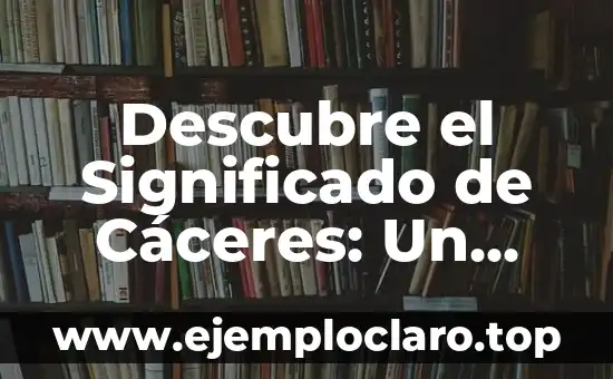 Descubre el Significado de Cáceres: Un Viaje por su Historia y Cultura