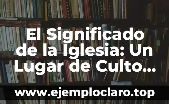 El Significado de la Iglesia: Un Lugar de Culto y Comunidad