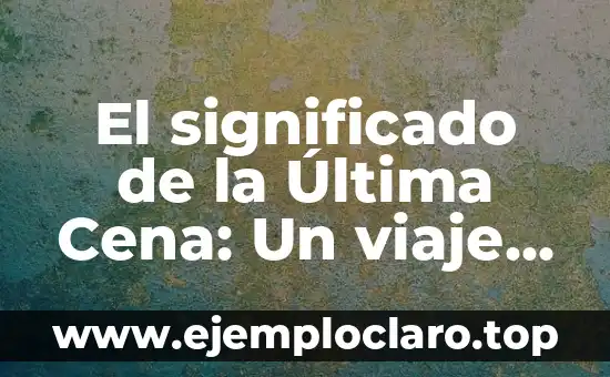 El significado de la Última Cena: Un viaje a través del arte y la espiritualidad