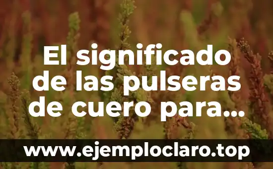 El significado de las pulseras de cuero para hombres: Un accesorio con historia